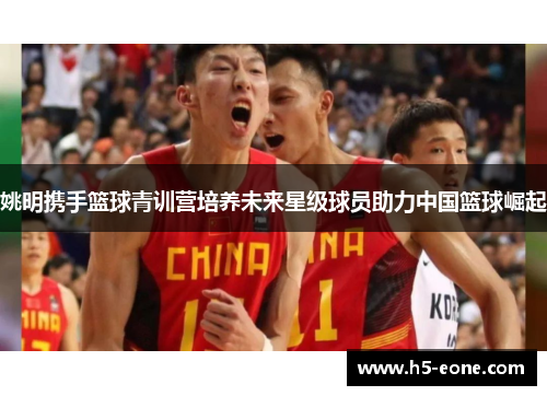 姚明携手篮球青训营培养未来星级球员助力中国篮球崛起