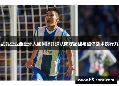 武磊重返西班牙人如何提升球队防守纪律与整体战术执行力