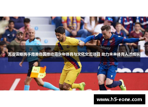苏亚雷斯携手南美各国推动青少年体育与文化交流项目 助力未来体育人才成长