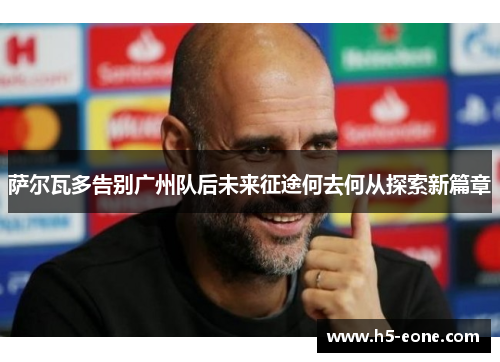 萨尔瓦多告别广州队后未来征途何去何从探索新篇章