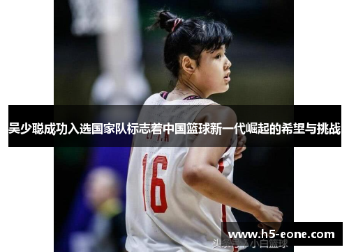 吴少聪成功入选国家队标志着中国篮球新一代崛起的希望与挑战