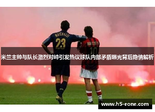 米兰主帅与队长激烈对峙引发热议球队内部矛盾曝光背后隐情解析