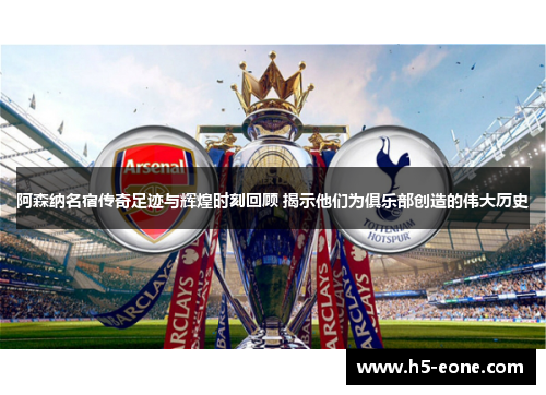 阿森纳名宿传奇足迹与辉煌时刻回顾 揭示他们为俱乐部创造的伟大历史