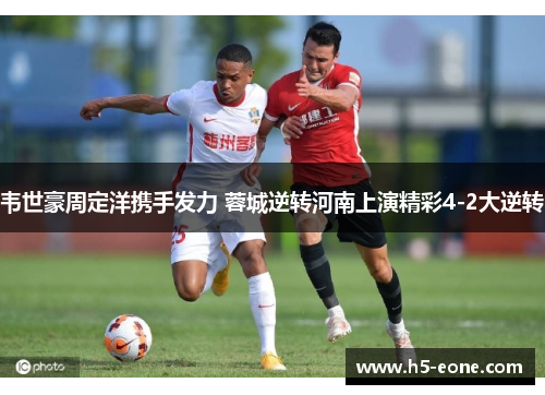 韦世豪周定洋携手发力 蓉城逆转河南上演精彩4-2大逆转